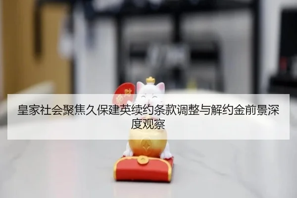 皇家社会聚焦久保建英续约条款调整与解约金前景深度观察