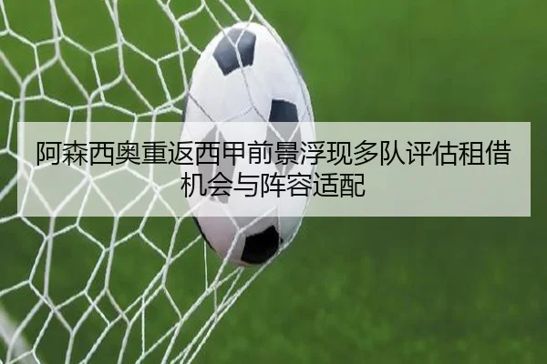 阿森西奥重返西甲前景浮现多队评估租借机会与阵容适配